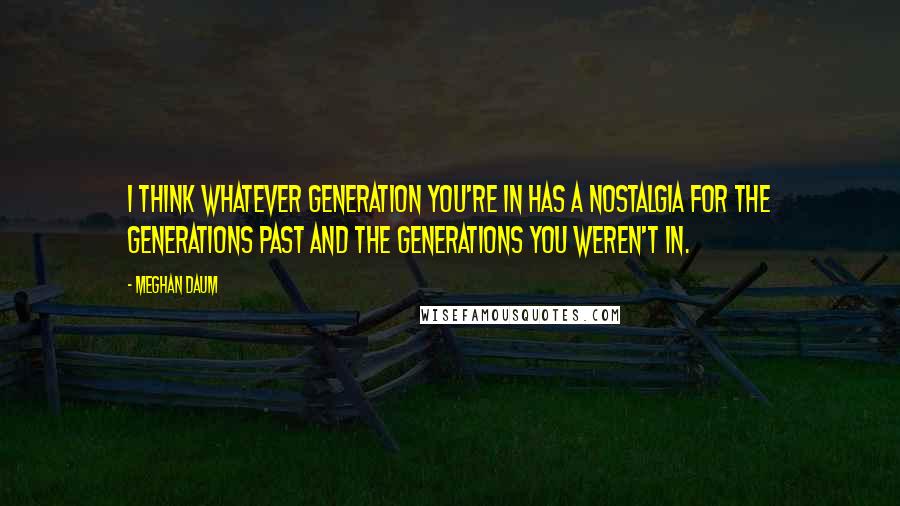Meghan Daum Quotes: I think whatever generation you're in has a nostalgia for the generations past and the generations you weren't in.