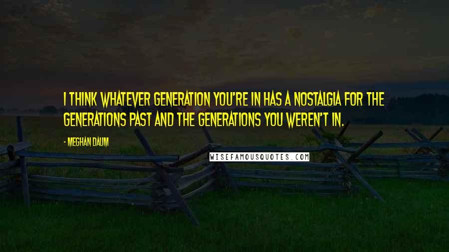 Meghan Daum Quotes: I think whatever generation you're in has a nostalgia for the generations past and the generations you weren't in.