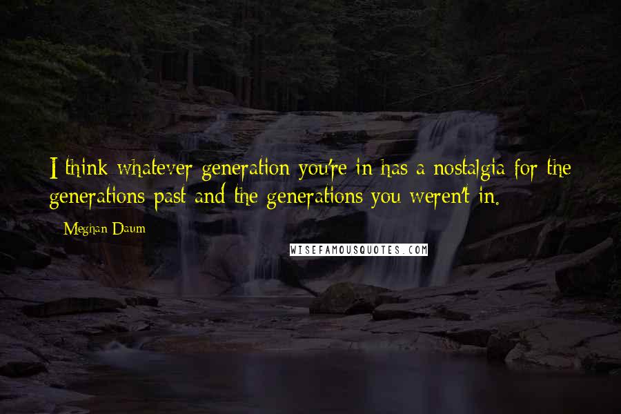 Meghan Daum Quotes: I think whatever generation you're in has a nostalgia for the generations past and the generations you weren't in.