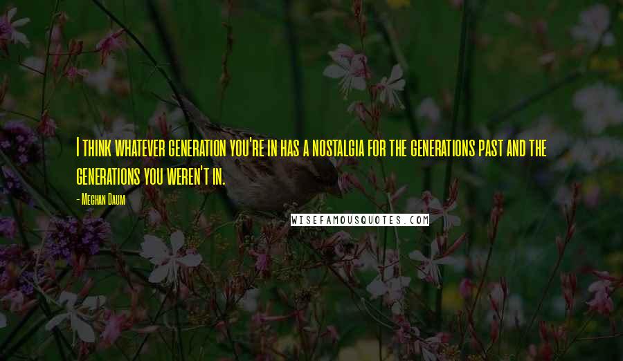 Meghan Daum Quotes: I think whatever generation you're in has a nostalgia for the generations past and the generations you weren't in.