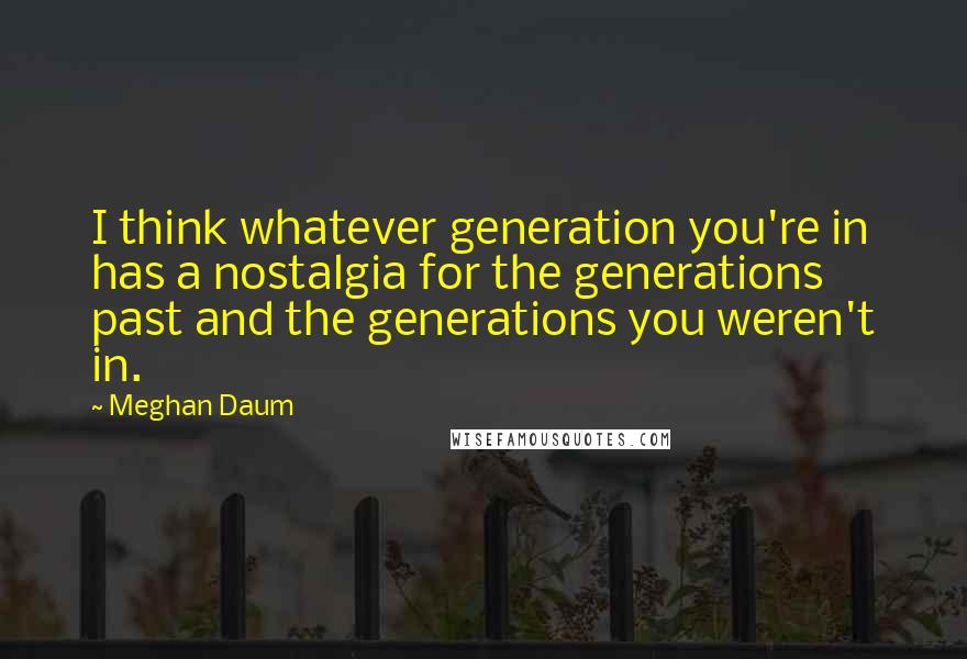 Meghan Daum Quotes: I think whatever generation you're in has a nostalgia for the generations past and the generations you weren't in.