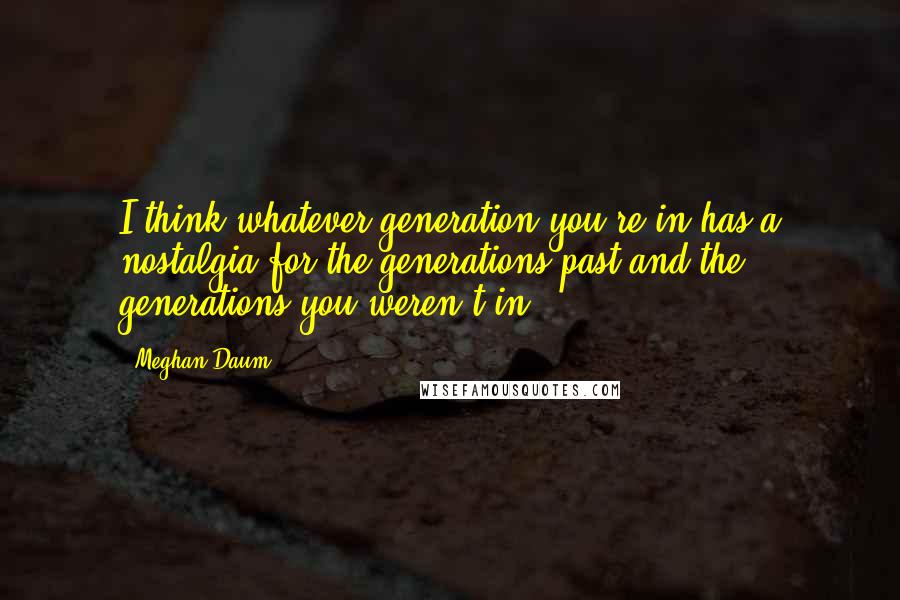 Meghan Daum Quotes: I think whatever generation you're in has a nostalgia for the generations past and the generations you weren't in.