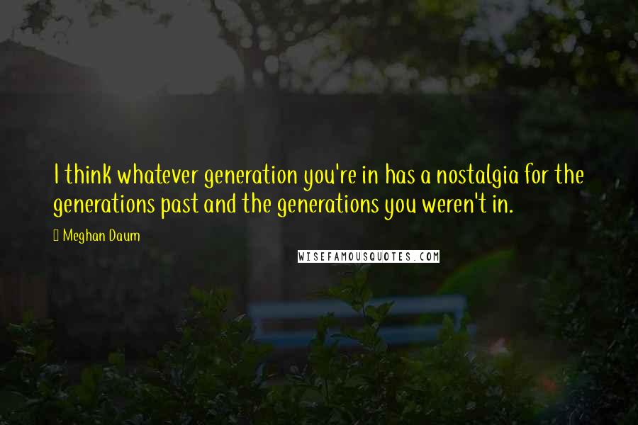 Meghan Daum Quotes: I think whatever generation you're in has a nostalgia for the generations past and the generations you weren't in.