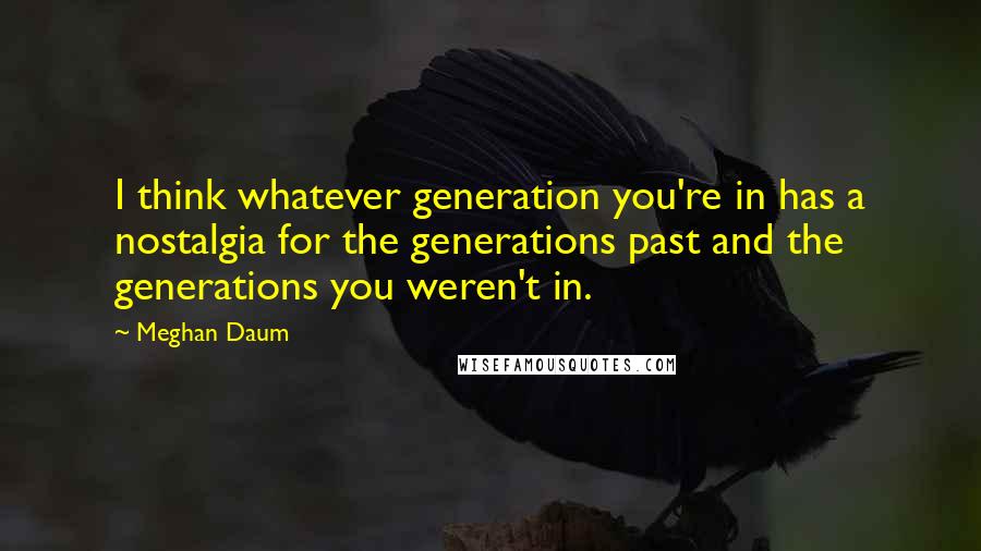 Meghan Daum Quotes: I think whatever generation you're in has a nostalgia for the generations past and the generations you weren't in.