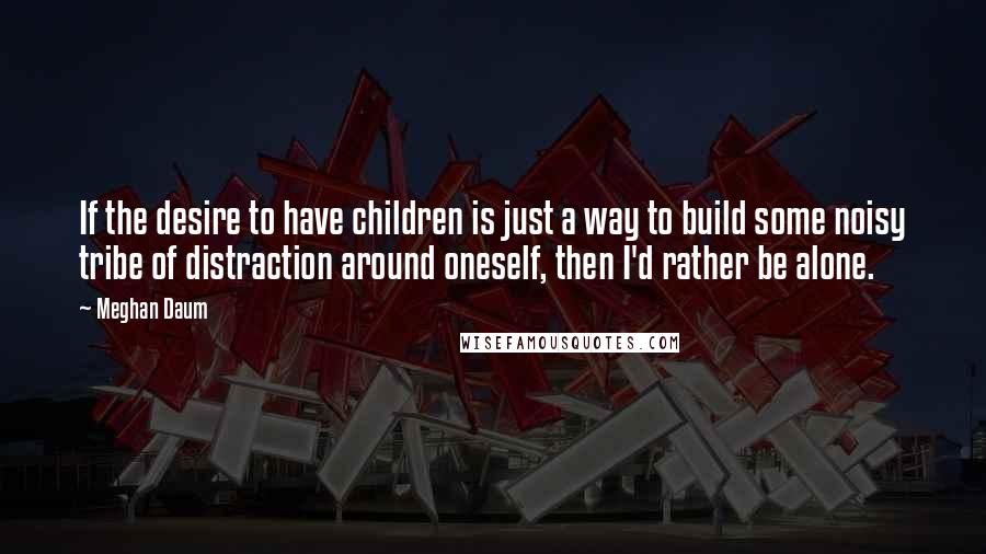 Meghan Daum Quotes: If the desire to have children is just a way to build some noisy tribe of distraction around oneself, then I'd rather be alone.