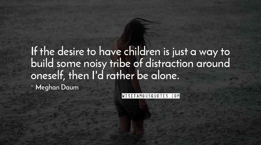 Meghan Daum Quotes: If the desire to have children is just a way to build some noisy tribe of distraction around oneself, then I'd rather be alone.