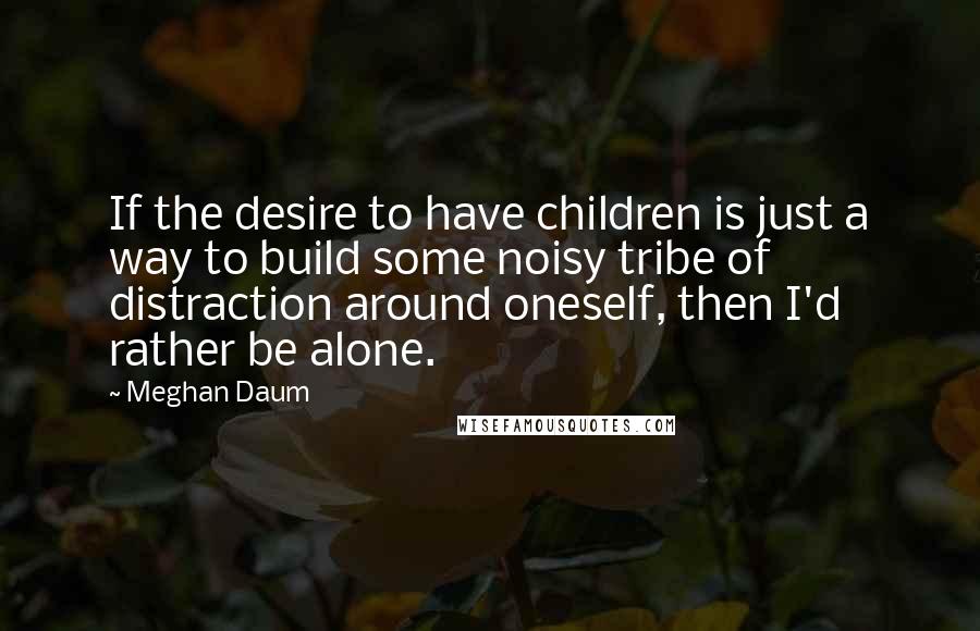 Meghan Daum Quotes: If the desire to have children is just a way to build some noisy tribe of distraction around oneself, then I'd rather be alone.