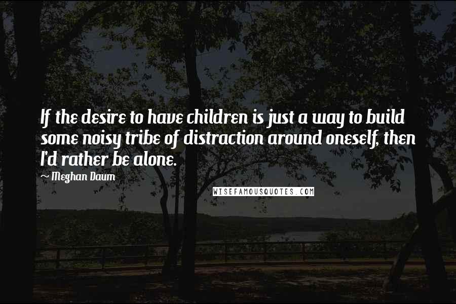 Meghan Daum Quotes: If the desire to have children is just a way to build some noisy tribe of distraction around oneself, then I'd rather be alone.