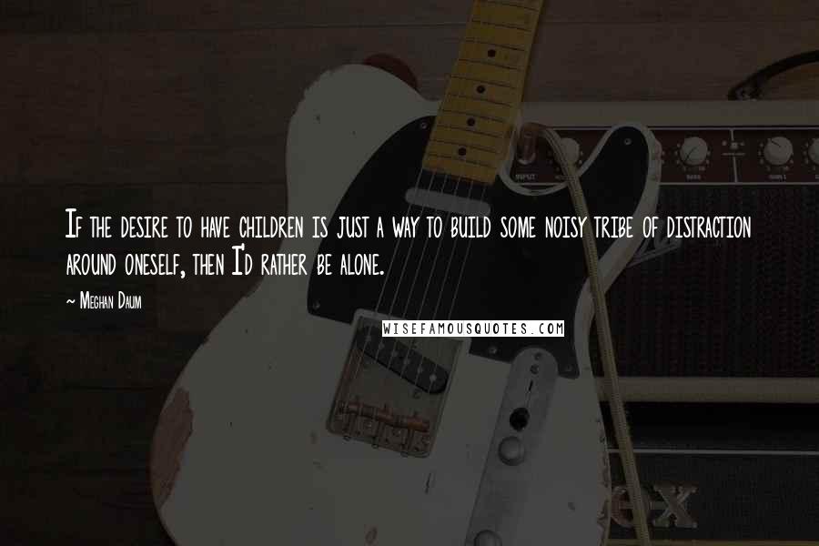 Meghan Daum Quotes: If the desire to have children is just a way to build some noisy tribe of distraction around oneself, then I'd rather be alone.