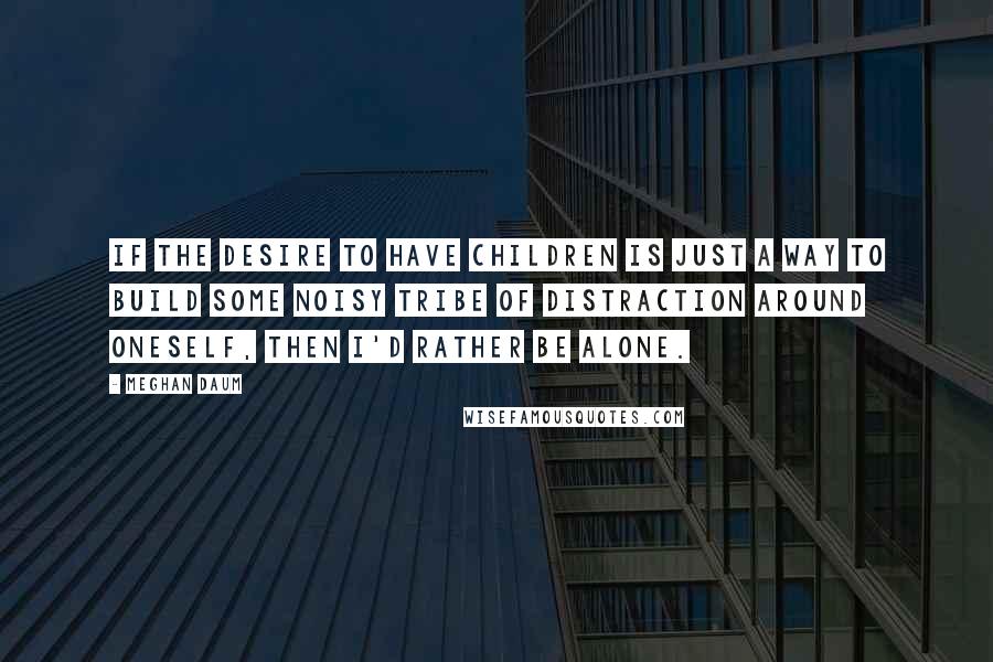 Meghan Daum Quotes: If the desire to have children is just a way to build some noisy tribe of distraction around oneself, then I'd rather be alone.