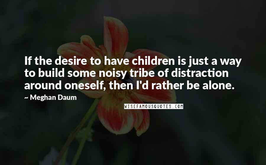 Meghan Daum Quotes: If the desire to have children is just a way to build some noisy tribe of distraction around oneself, then I'd rather be alone.