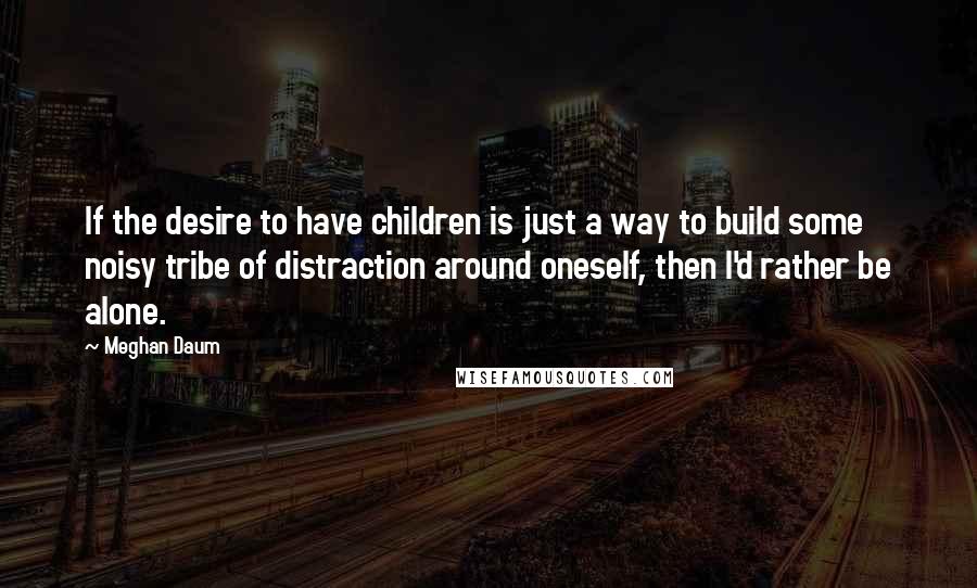 Meghan Daum Quotes: If the desire to have children is just a way to build some noisy tribe of distraction around oneself, then I'd rather be alone.