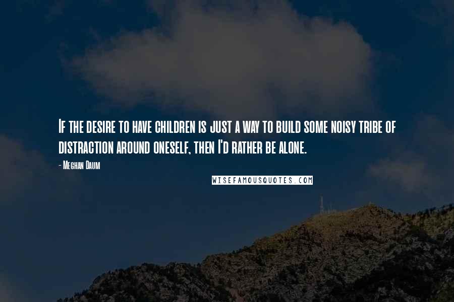 Meghan Daum Quotes: If the desire to have children is just a way to build some noisy tribe of distraction around oneself, then I'd rather be alone.