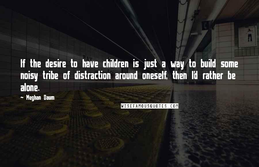 Meghan Daum Quotes: If the desire to have children is just a way to build some noisy tribe of distraction around oneself, then I'd rather be alone.