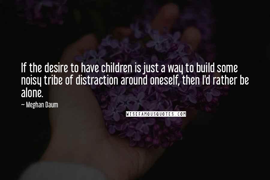 Meghan Daum Quotes: If the desire to have children is just a way to build some noisy tribe of distraction around oneself, then I'd rather be alone.