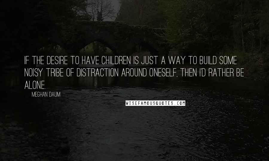 Meghan Daum Quotes: If the desire to have children is just a way to build some noisy tribe of distraction around oneself, then I'd rather be alone.