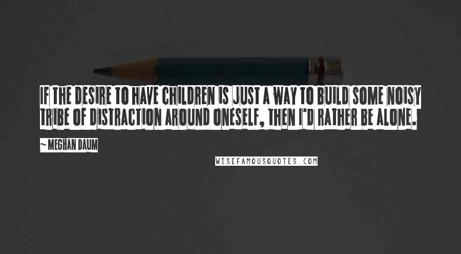 Meghan Daum Quotes: If the desire to have children is just a way to build some noisy tribe of distraction around oneself, then I'd rather be alone.