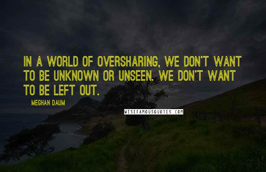 Meghan Daum Quotes: In a world of oversharing, we don't want to be unknown or unseen. We don't want to be left out.