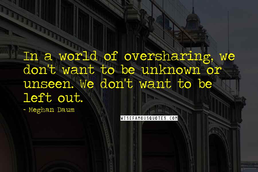 Meghan Daum Quotes: In a world of oversharing, we don't want to be unknown or unseen. We don't want to be left out.