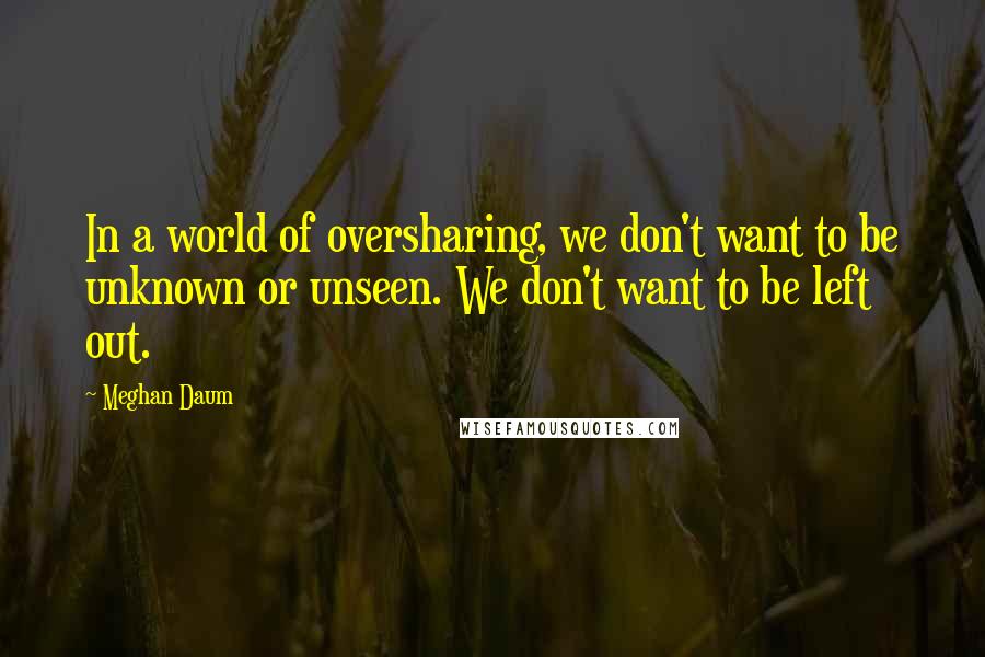 Meghan Daum Quotes: In a world of oversharing, we don't want to be unknown or unseen. We don't want to be left out.