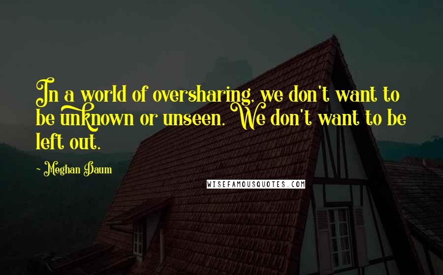 Meghan Daum Quotes: In a world of oversharing, we don't want to be unknown or unseen. We don't want to be left out.