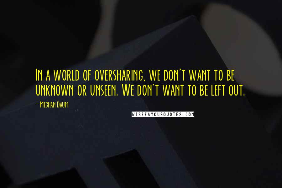 Meghan Daum Quotes: In a world of oversharing, we don't want to be unknown or unseen. We don't want to be left out.