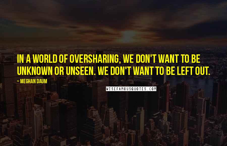 Meghan Daum Quotes: In a world of oversharing, we don't want to be unknown or unseen. We don't want to be left out.