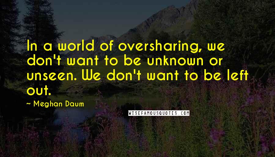 Meghan Daum Quotes: In a world of oversharing, we don't want to be unknown or unseen. We don't want to be left out.