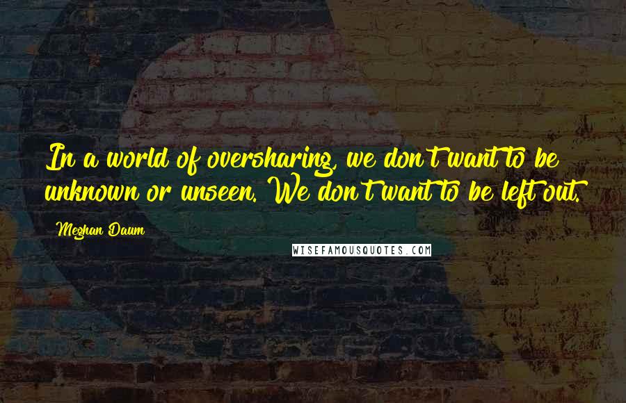 Meghan Daum Quotes: In a world of oversharing, we don't want to be unknown or unseen. We don't want to be left out.