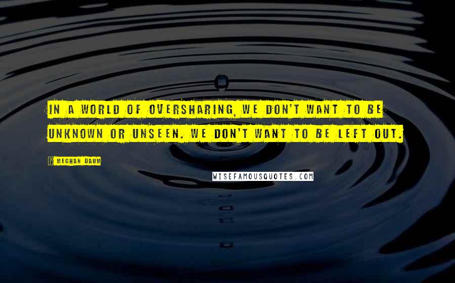 Meghan Daum Quotes: In a world of oversharing, we don't want to be unknown or unseen. We don't want to be left out.