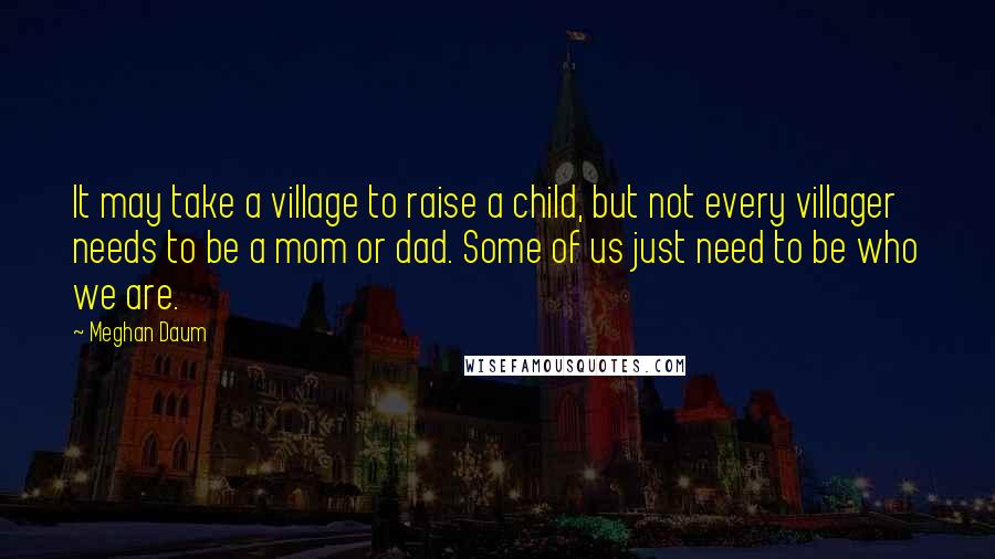 Meghan Daum Quotes: It may take a village to raise a child, but not every villager needs to be a mom or dad. Some of us just need to be who we are.