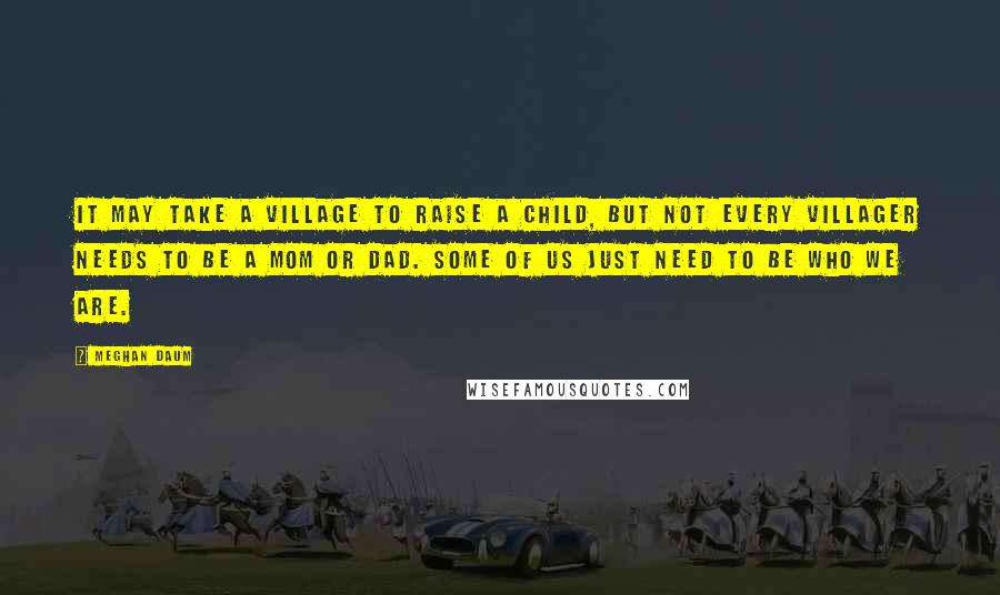 Meghan Daum Quotes: It may take a village to raise a child, but not every villager needs to be a mom or dad. Some of us just need to be who we are.