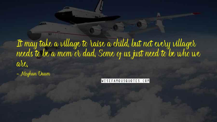 Meghan Daum Quotes: It may take a village to raise a child, but not every villager needs to be a mom or dad. Some of us just need to be who we are.