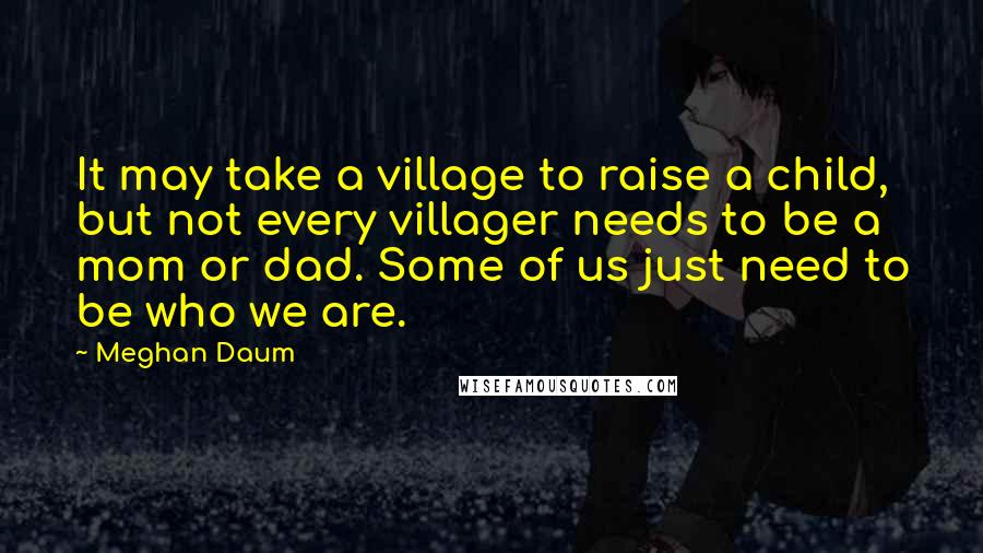 Meghan Daum Quotes: It may take a village to raise a child, but not every villager needs to be a mom or dad. Some of us just need to be who we are.