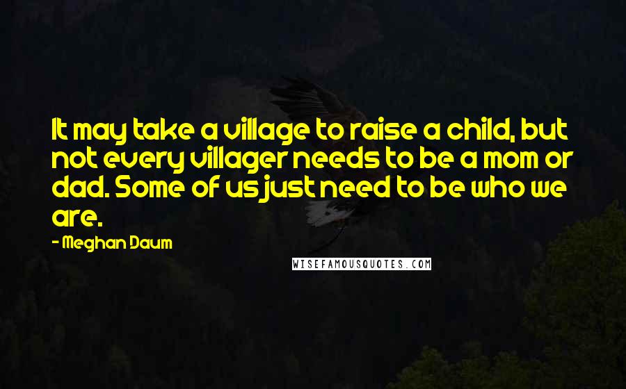 Meghan Daum Quotes: It may take a village to raise a child, but not every villager needs to be a mom or dad. Some of us just need to be who we are.