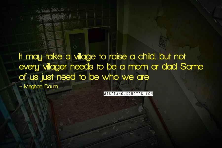 Meghan Daum Quotes: It may take a village to raise a child, but not every villager needs to be a mom or dad. Some of us just need to be who we are.