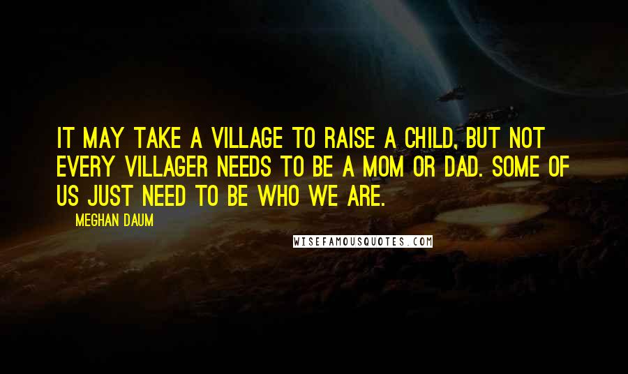 Meghan Daum Quotes: It may take a village to raise a child, but not every villager needs to be a mom or dad. Some of us just need to be who we are.