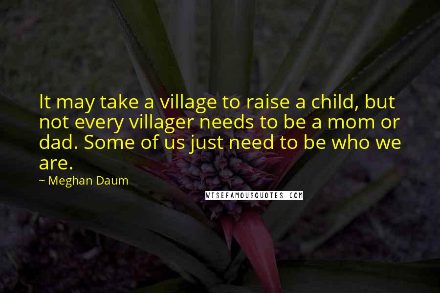 Meghan Daum Quotes: It may take a village to raise a child, but not every villager needs to be a mom or dad. Some of us just need to be who we are.