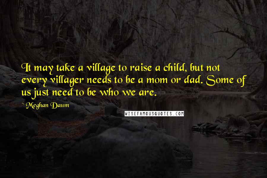 Meghan Daum Quotes: It may take a village to raise a child, but not every villager needs to be a mom or dad. Some of us just need to be who we are.
