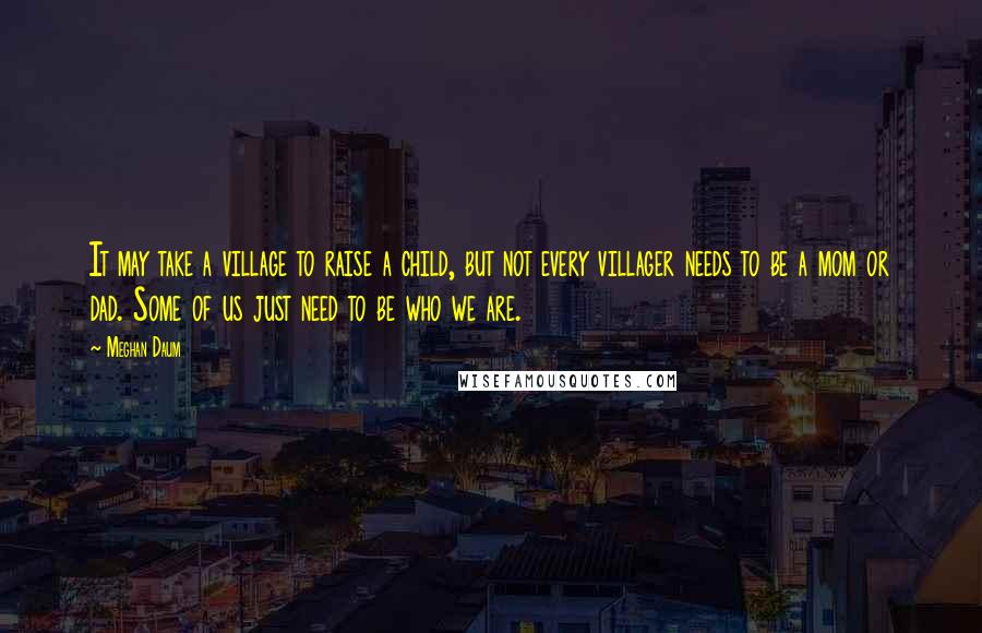 Meghan Daum Quotes: It may take a village to raise a child, but not every villager needs to be a mom or dad. Some of us just need to be who we are.