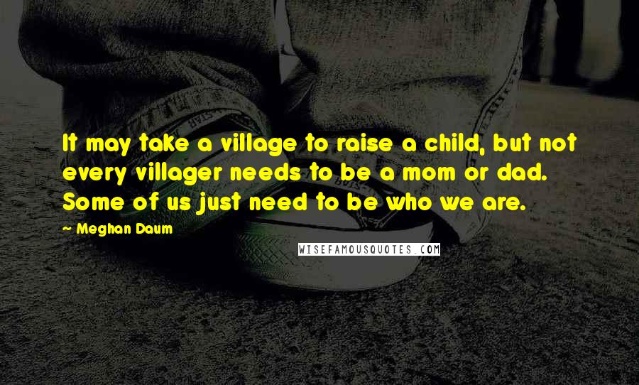 Meghan Daum Quotes: It may take a village to raise a child, but not every villager needs to be a mom or dad. Some of us just need to be who we are.