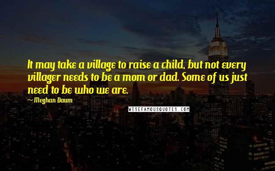 Meghan Daum Quotes: It may take a village to raise a child, but not every villager needs to be a mom or dad. Some of us just need to be who we are.