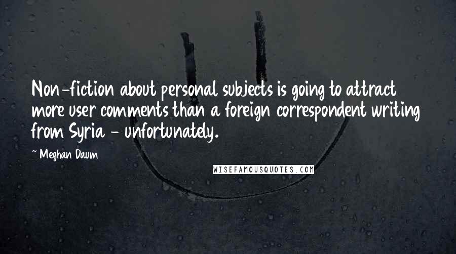 Meghan Daum Quotes: Non-fiction about personal subjects is going to attract more user comments than a foreign correspondent writing from Syria - unfortunately.