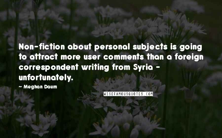 Meghan Daum Quotes: Non-fiction about personal subjects is going to attract more user comments than a foreign correspondent writing from Syria - unfortunately.