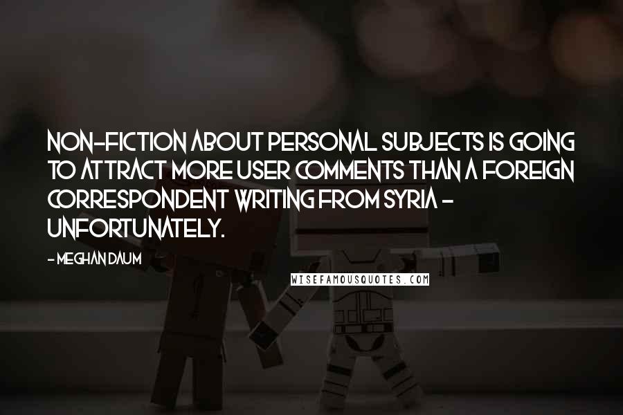 Meghan Daum Quotes: Non-fiction about personal subjects is going to attract more user comments than a foreign correspondent writing from Syria - unfortunately.