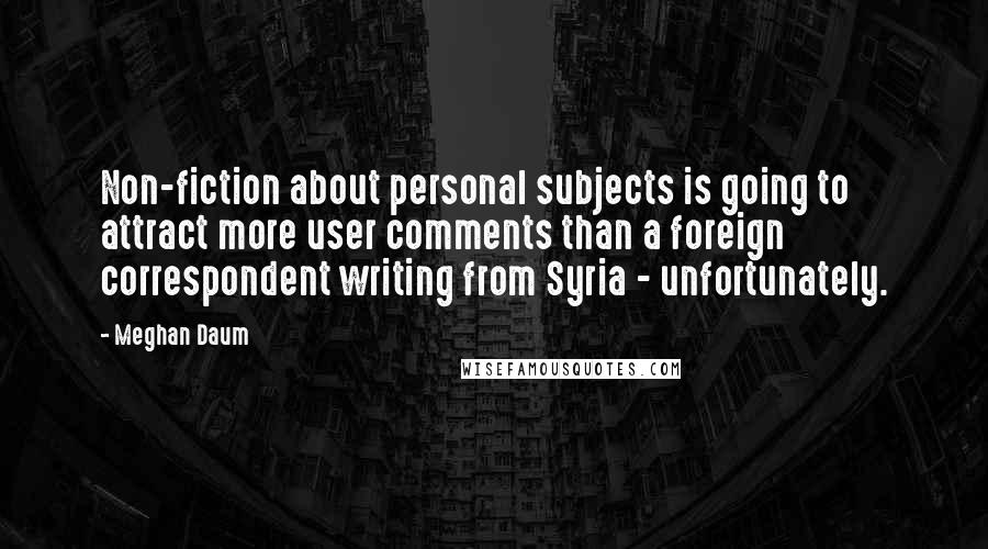 Meghan Daum Quotes: Non-fiction about personal subjects is going to attract more user comments than a foreign correspondent writing from Syria - unfortunately.