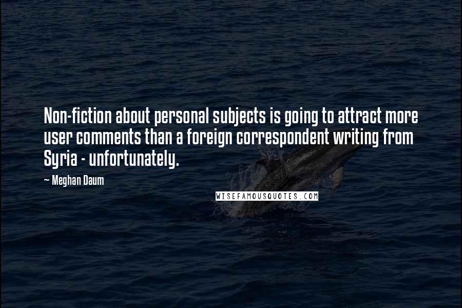 Meghan Daum Quotes: Non-fiction about personal subjects is going to attract more user comments than a foreign correspondent writing from Syria - unfortunately.