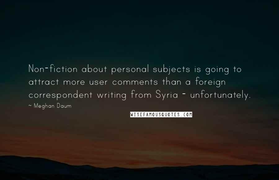 Meghan Daum Quotes: Non-fiction about personal subjects is going to attract more user comments than a foreign correspondent writing from Syria - unfortunately.