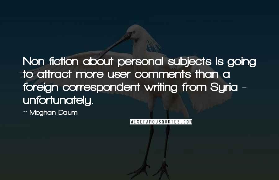 Meghan Daum Quotes: Non-fiction about personal subjects is going to attract more user comments than a foreign correspondent writing from Syria - unfortunately.