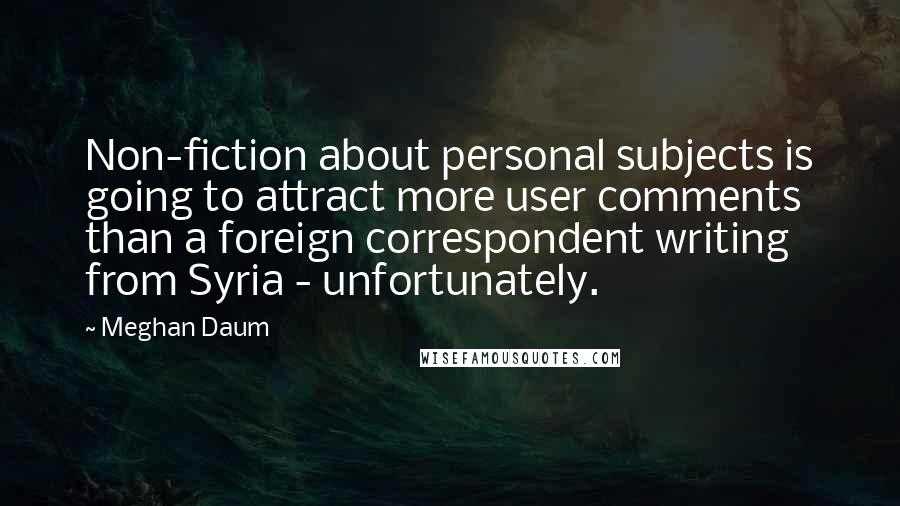 Meghan Daum Quotes: Non-fiction about personal subjects is going to attract more user comments than a foreign correspondent writing from Syria - unfortunately.